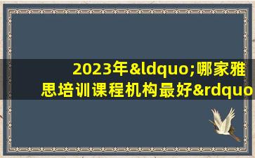 2023年“哪家雅思培训课程机构最好”最全面排名 一键查询！